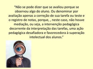 “Não se pode dizer que se avaliou porque se
     observou algo do aluno. Ou denominar por
avaliação apenas a correção de sua tarefa ou teste e
o registro de notas, porque, , neste caso, não houve
    mediação, ou seja, a intervenção pedagógica
 decorrente da interpretação das tarefas, uma ação
pedagógica desafiadora e favorecedora à superação
               intelectual dos alunos.”
 