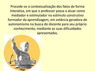 Procede-se a contextualização dos fatos de forma
  interativa, em que o professor passa a atuar como
   mediador e estimulador no estímulo construtivo
formador da aprendizagem, em estância geradora de
autonomismo na busca do docente para seu próprio
     conhecimento, mediante as suas dificuldades
                    apresentadas.
 