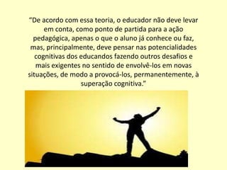 “De acordo com essa teoria, o educador não deve levar
      em conta, como ponto de partida para a ação
  pedagógica, apenas o que o aluno já conhece ou faz,
 mas, principalmente, deve pensar nas potencialidades
   cognitivas dos educandos fazendo outros desafios e
   mais exigentes no sentido de envolvê-los em novas
situações, de modo a provocá-los, permanentemente, à
                  superação cognitiva.”
 