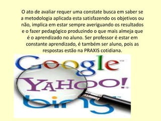 O ato de avaliar requer uma constate busca em saber se
a metodologia aplicada esta satisfazendo os objetivos ou
não, implica em estar sempre averiguando os resultados
e o fazer pedagógico produzindo o que mais almeja que
   é o aprendizado no aluno. Ser professor é estar em
  constante aprendizado, é também ser aluno, pois as
          respostas estão na PRAXIS cotidiana.
 