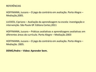 REFERÊNCIAS

HOFFMANN, Jussara – O jogo do contrário em avaliação. Porto Alegre –
Mediação,2005.

LUCKESI, Cipriano – Avaliação da aprendizagem na escola: investigação e
intervenção. São Paulo-SP. Editora Cortez,2011

HOFFMANN, Jussara – Práticas avaliativas e aprendizagens avaliativas em
diferentes áreas do currículo. Porto Alegre – Mediação.2003

HOFFMANN, Jussara – O jogo do contrário em avaliação. Porto Alegra –
Mediação. 2005.

DEMO,Pedro – Video: Aprender bem.
 