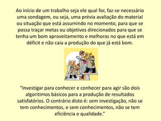 Ao início de um trabalho seja ele qual for, faz-se necessário
 uma sondagem, ou seja, uma prévia avaliação do material
ou situação que está assumindo no momento, para que se
 possa traçar metas ou objetivos direcionados para que se
tenha um bom aproveitamento e melhoras no que está em
     déficit e não caia a produção do que já está bom.




 “Investigar para conhecer e conhecer para agir são dois
    algoritimos básicos para a produção de resultados
satisfatórios. O contrário disto é: sem investigação, não se
 tem conhecimentos, e sem conhecimentos, não se tem
                   eficiência e qualidade.”
 