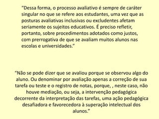 “Dessa forma, o processo avaliativo é sempre de caráter
   singular no que se refere aos estudantes, uma vez que as
   posturas avaliativas inclusivas ou excludentes afetam
   seriamente os sujeitos educativos. É preciso refletir,
   portanto, sobre procedimentos adotados como justos,
   com prerrogativa de que se avaliam muitos alunos nas
   escolas e universidades.”




“Não se pode dizer que se avaliou porque se observou algo do
 aluno. Ou denominar por avaliação apenas a correção de sua
tarefa ou teste e o registro de notas, porque, , neste caso, não
     houve mediação, ou seja, a intervenção pedagógica
decorrente da interpretação das tarefas, uma ação pedagógica
    desafiadora e favorecedora à superação intelectual dos
                             alunos.”
 