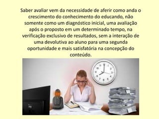 Saber avaliar vem da necessidade de aferir como anda o
    crescimento do conhecimento do educando, não
  somente como um diagnóstico inicial, uma avaliação
    após o proposto em um determinado tempo, na
 verificação exclusivo de resultados, sem a interação de
       uma devolutiva ao aluno para uma segunda
   oportunidade e mais satisfatória na concepção do
                        conteúdo.
 