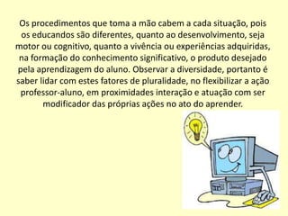 Os procedimentos que toma a mão cabem a cada situação, pois
 os educandos são diferentes, quanto ao desenvolvimento, seja
motor ou cognitivo, quanto a vivência ou experiências adquiridas,
 na formação do conhecimento significativo, o produto desejado
pela aprendizagem do aluno. Observar a diversidade, portanto é
saber lidar com estes fatores de pluralidade, no flexibilizar a ação
 professor-aluno, em proximidades interação e atuação com ser
       modificador das próprias ações no ato do aprender.
 