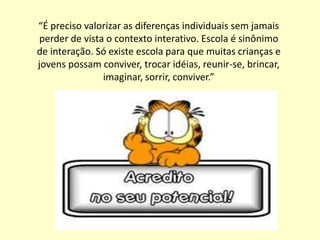 “É preciso valorizar as diferenças individuais sem jamais
 perder de vista o contexto interativo. Escola é sinônimo
de interação. Só existe escola para que muitas crianças e
jovens possam conviver, trocar idéias, reunir-se, brincar,
                imaginar, sorrir, conviver.”
 