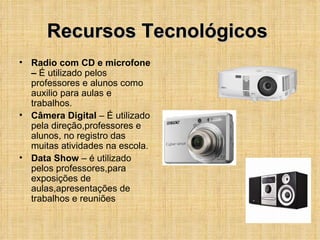 Recursos Tecnológicos  Radio com CD e microfone –  É utilizado pelos  professores e alunos como auxilio para aulas e trabalhos. Câmera Digital  – É utilizado pela direção,professores e alunos, no registro das muitas atividades na escola. Data Show  – é utilizado pelos professores,para exposições de aulas,apresentações de trabalhos e reuniões  