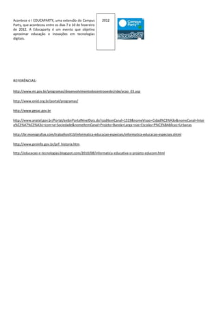 Acontece o I EDUCAPARTY, uma extensão do Campus          2012
Party, que aconteceu entre os dias 7 e 10 de fevereiro
de 2012. A Educaparty é um evento que objetiva
aproximar educação e inovações em tecnologias
digitais.




REFERÊNCIAS:

http://www.mi.gov.br/programas/desenvolvimentodocentrooeste/ride/acao_03.asp

http://www.onid.org.br/portal/programas/

http://www.gesac.gov.br

http://www.anatel.gov.br/Portal/exibirPortalNivelDois.do?codItemCanal=1519&nomeVisao=Cidad%C3%A3o&nomeCanal=Inter
a%C3%A7%C3%A3o+com+a+Sociedade&nomeItemCanal=Projeto+Banda+Larga+nas+Escolas+P%C3%BAblicas+Urbanas

http://br.monografias.com/trabalhos913/informatica-educacao-especiais/informatica-educacao-especiais.shtml

http://www.proinfo.gov.br/prf_historia.htm.

http://educacao-e-tecnologias.blogspot.com/2010/08/informatica-educativa-o-projeto-educom.html
 