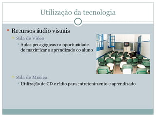 Utilização da tecnologia Recursos áudio visuais Sala de Video Aulas pedagógicas na oportunidade  de maximizar o aprendizado do aluno Sala de Musica Utilização de CD e rádio para entretenimento e aprendizado. 