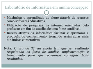 Laboratório de Informática em minha concepção Maximizar o aprendizado do aluno através de recursos como softwares educativos. Utilização de pesquisas na internet orientadas pelo professor em fim da escolha de uma fonte confiável. Buscas através da informática facilitar e aprimorar a produção do conhecimento, tornando assim aulas mais dinâmicas e interativas. Nota:  O uso da TI em escola tem que ser realizado respeitando as fazes de analise, implementação e treinamento para que possamos conseguir bons resultados. 