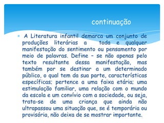 continuação
 A Literatura infantil demarca um conjunto de
produções literárias a        toda e qualquer
manifestação do sentimento ou pensamento por
meio de palavras. Define – se não apenas pelo
texto resultante dessa manifestação, mas
também por se destinar a um determinado
público, o qual tem da sua parte, características
específicas; pertence a uma faixa etária; uma
estimulação familiar, uma relação com o mundo
da escola e um convívio com a sociedade, ou seja,
trata-se de uma criança que ainda não
ultrapassou uma situação que, se é temporária ou
provisória, não deixa de se mostrar importante.
 