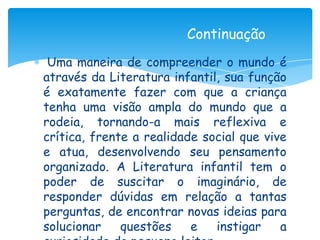 Continuação
 Uma maneira de compreender o mundo é
através da Literatura infantil, sua função
é exatamente fazer com que a criança
tenha uma visão ampla do mundo que a
rodeia, tornando-a mais reflexiva e
crítica, frente a realidade social que vive
e atua, desenvolvendo seu pensamento
organizado. A Literatura infantil tem o
poder de suscitar o imaginário, de
responder dúvidas em relação a tantas
perguntas, de encontrar novas ideias para
solucionar    questões    e   instigar    a
 