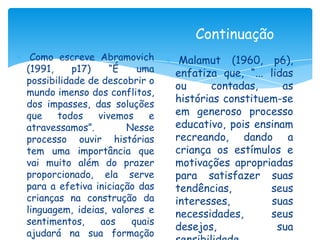 Continuação
 Como escreve Abramovich        Malamut (1960, p6),
(1991,     p17)    “É   uma    enfatiza que, “... lidas
possibilidade de descobrir o
                               ou     contadas,      as
mundo imenso dos conflitos,
dos impasses, das soluções
                               histórias constituem-se
que    todos    vivemos    e   em generoso processo
atravessamos”.        Nesse    educativo, pois ensinam
processo ouvir histórias       recreando, dando a
tem uma importância que        criança os estímulos e
vai muito além do prazer       motivações apropriadas
proporcionado, ela serve       para satisfazer suas
para a efetiva iniciação das   tendências,        seus
crianças na construção da      interesses,         suas
linguagem, ideias, valores e   necessidades,      seus
sentimentos,    aos    quais
                               desejos,             sua
ajudará na sua formação
 