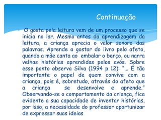Continuação
 O gosta pela leitura vem de um processo que se
inicia no lar. Mesmo antes da aprendizagem da
leitura, a criança aprecia o valor sonoro das
palavras. Aprende a gostar do livro pelo afeto,
quando a mãe canta ao embalar o berço, ou narra
velhas histórias aprendidas pelos avós. Sobre
esse ponto observa Silva (1994 p 12): “... É tão
importante o papel de quem convive com a
criança, pois é, sobretudo, através do afeto que
a criança         se desenvolve e aprende.”
Observando-se o comportamento da criança, fica
evidente a sua capacidade de inventar histórias,
por isso, a necessidade do professor oportunizar
de expressar suas ideias
 