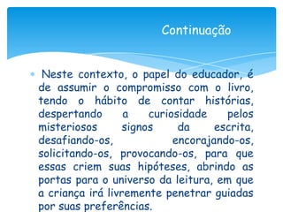 Continuação


 Neste contexto, o papel do educador, é
de assumir o compromisso com o livro,
tendo o hábito de contar histórias,
despertando       a    curiosidade    pelos
misteriosos       signos     da     escrita,
desafiando-os,              encorajando-os,
solicitando-os, provocando-os, para que
essas criem suas hipóteses, abrindo as
portas para o universo da leitura, em que
a criança irá livremente penetrar guiadas
por suas preferências.
 