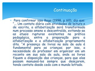 Continuação

 Para confirmar isso Rego (1998, p 60), diz que:
“... Um contato diário com atividades de leitura e
de escrita, a alfabetização será transformada
num processo ameno e descontraído, evitando-se
as atuais rupturas existentes na prática
pedagógica, entre a preparação para a
alfabetização e a alfabetização propriamente
dita. “A presença de livros na sala de aula é
fundamental para as crianças; por isso, a
necessidade do professor em organizar em um
recanto em sua sala de aula, onde os livros
fiquem a disposição das crianças, para que elas
possam manuseá-los sempre que desejarem,
tendo contato desde cedo com o mundo letrado.
 