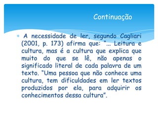 Continuação

 A necessidade de ler, segundo Cagliari
(2001, p. 173) afirma que: “... Leitura e
cultura, mas é a cultura que explica que
muito do que se lê, não apenas o
significado literal de cada palavra de um
texto. “Uma pessoa que não conhece uma
cultura, tem dificuldades em ler textos
produzidos por ela, para adquirir os
conhecimentos dessa cultura”.
 