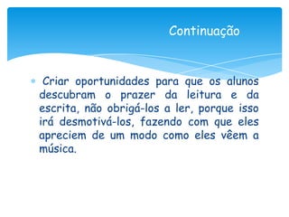 Continuação


 Criar oportunidades para que os alunos
descubram o prazer da leitura e da
escrita, não obrigá-los a ler, porque isso
irá desmotivá-los, fazendo com que eles
apreciem de um modo como eles vêem a
música.
 