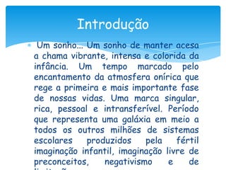 Introdução
 Um sonho... Um sonho de manter acesa
a chama vibrante, intensa e colorida da
infância. Um tempo marcado pelo
encantamento da atmosfera onírica que
rege a primeira e mais importante fase
de nossas vidas. Uma marca singular,
rica, pessoal e intransferível. Período
que representa uma galáxia em meio a
todos os outros milhões de sistemas
escolares    produzidos    pela    fértil
imaginação infantil, imaginação livre de
preconceitos,    negativismo     e    de
 