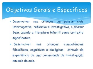 Objetivos Gerais e Específicos
  Desenvolver      nas     crianças   um   pensar   mais
  interrogativo, reflexivo e investigativo, o pensar
  bem, usando a literatura infantil como contexto
  significativo.

  Desenvolver        nas      crianças     competências
  filosóficas, cognitivas e dialógicas,      através da
  experiência de uma comunidade de investigação
  em sala de aula.
 