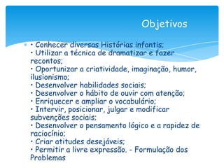 Objetivos

• Conhecer diversas Histórias infantis;
• Utilizar a técnica de dramatizar e fazer
recontos;
• Oportunizar a criatividade, imaginação, humor,
ilusionismo;
• Desenvolver habilidades sociais;
• Desenvolver o hábito de ouvir com atenção;
• Enriquecer e ampliar o vocabulário;
• Intervir, posicionar, julgar e modificar
subvenções sociais;
• Desenvolver o pensamento lógico e a rapidez de
raciocínio;
• Criar atitudes desejáveis;
• Permitir a livre expressão. - Formulação dos
Problemas
 
