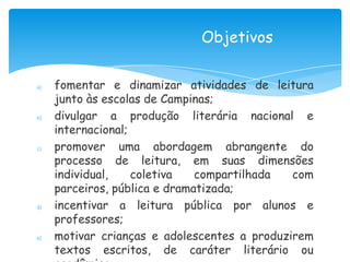 Objetivos

a)   fomentar e dinamizar atividades de leitura
     junto às escolas de Campinas;
b)   divulgar a produção literária nacional e
     internacional;
c)   promover uma abordagem abrangente do
     processo de leitura, em suas dimensões
     individual,    coletiva   compartilhada  com
     parceiros, pública e dramatizada;
d)   incentivar a leitura pública por alunos e
     professores;
e)   motivar crianças e adolescentes a produzirem
     textos escritos, de caráter literário ou
 