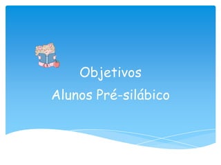 Objetivos
Alunos Pré-silábico
 