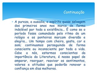Continuação

A pureza, a ousadia, o espírito quase selvagem
dos primeiros anos nos marca de forma
indelével por toda a existência... É como se o
período fosse comandado pelo ritmo de um
relógio e os ponteiros marcam diversão e
alegria... Um tempo com cheiro, gosto, cor e
som; continuamos perseguindo de forma
consciente ou inconsciente por toda a vida.
Cabe a nós, estarmos conscientes da
importância da Literatura, é nosso papel de
amparar, reerguer, reavivar os sentimentos,
valores e atitudes que poderão renovar a
confiança em dias melhores.
 