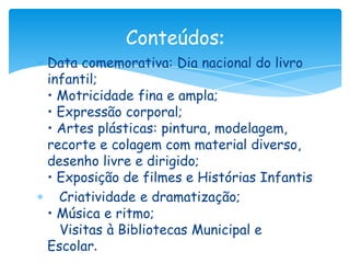Conteúdos:
Data comemorativa: Dia nacional do livro
infantil;
• Motricidade fina e ampla;
• Expressão corporal;
• Artes plásticas: pintura, modelagem,
recorte e colagem com material diverso,
desenho livre e dirigido;
• Exposição de filmes e Histórias Infantis
  Criatividade e dramatização;
• Música e ritmo;
  Visitas à Bibliotecas Municipal e
Escolar.
 