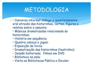 METODOLOGIA
• Conversa informal diálogo e questionamento
oral através das historinhas, cartaz, figuras e
relatos sobre o assunto;
• Músicas dramatizadas relacionada às
historinhas;
• História em sequência;
• Quebra cabeça e jogos;
• Exposição de livros
• Dramatização das historinhas (teatrinho);
• Sessão historiada; filmes em DVD
• Biblioteca na sala;
• Visita as Bibliotecas Pública e Escolar
 