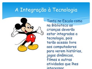 A Integração à Tecnologia

            Tanto na Escola como
            na Biblioteca as
            crianças deverão
            estar integradas a
            tecnologia, pois
            terão acesso livre
            aos computadores
            para verem histórias,
            jogos dinâmicos,
            filmes e outras
            atividades que lhes
 