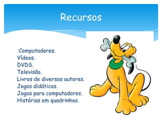 Recursos


 Computadores.
Vídeos.
DVDS.
Televisão.
Livros de diversos autores.
Jogos didáticos.
Jogos para computadores.
Histórias em quadrinhos.
 