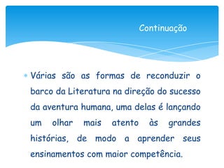 Continuação




Várias são as formas de reconduzir o
barco da Literatura na direção do sucesso
da aventura humana, uma delas é lançando
um   olhar   mais   atento     às   grandes
histórias, de modo a aprender seus
ensinamentos com maior competência.
 