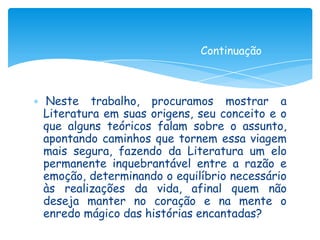 Continuação



Neste trabalho, procuramos mostrar a
Literatura em suas origens, seu conceito e o
que alguns teóricos falam sobre o assunto,
apontando caminhos que tornem essa viagem
mais segura, fazendo da Literatura um elo
permanente inquebrantável entre a razão e
emoção, determinando o equilíbrio necessário
às realizações da vida, afinal quem não
deseja manter no coração e na mente o
enredo mágico das histórias encantadas?
 