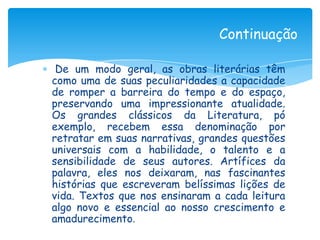 Continuação

 De um modo geral, as obras literárias têm
como uma de suas peculiaridades a capacidade
de romper a barreira do tempo e do espaço,
preservando uma impressionante atualidade.
Os grandes clássicos da Literatura, pó
exemplo, recebem essa denominação por
retratar em suas narrativas, grandes questões
universais com a habilidade, o talento e a
sensibilidade de seus autores. Artífices da
palavra, eles nos deixaram, nas fascinantes
histórias que escreveram belíssimas lições de
vida. Textos que nos ensinaram a cada leitura
algo novo e essencial ao nosso crescimento e
amadurecimento.
 