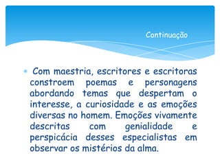 Continuação



 Com maestria, escritores e escritoras
constroem poemas e personagens
abordando temas que despertam o
interesse, a curiosidade e as emoções
diversas no homem. Emoções vivamente
descritas     com     genialidade    e
perspicácia desses especialistas em
observar os mistérios da alma.
 