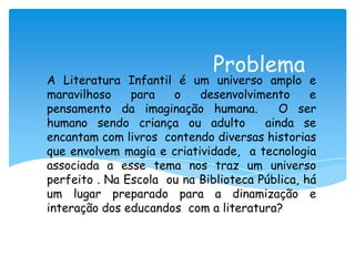 Problema
A Literatura Infantil é um universo amplo e
maravilhoso    para   o    desenvolvimento      e
pensamento da imaginação humana.          O ser
humano sendo criança ou adulto         ainda se
encantam com livros contendo diversas historias
que envolvem magia e criatividade, a tecnologia
associada a esse tema nos traz um universo
perfeito . Na Escola ou na Biblioteca Pública, há
um lugar preparado para a dinamização e
interação dos educandos com a literatura?
 