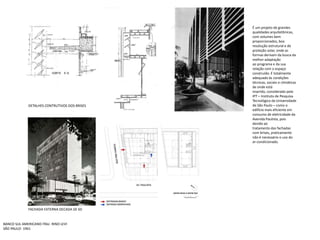 É um projeto de grandes qualidades arquitetônicas, com volumes bem proporcionados, boaresolução estrutural e de proteção solar, onde as formas derivam da busca da melhor adaptaçãoao programa e da sua relação com o espaço construído. Étotalmente adequado às condições técnicas, sociais e climáticas de onde estáinserido, considerado pelo IPT – Instituto de Pesquisa Tecnológica da Universidade de São Paulo – como o edifício mais eficiente em consumo de eletricidade da Avenida Paulista, pois devido aotratamento das fachadas com brises, praticamente não é necessário o uso do ar-condicionado.DETALHES CONTRUTIVOS DOS BRISESFACHADA EXTERNA DECADA DE 60BANCO SUL AMERICANO ITAU- RINO LEVISÃO PAULO- 1961