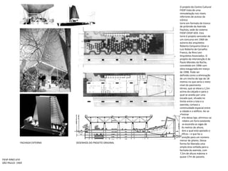 O projeto do Centro Cultural FIESP trata de uma remodelação nos níveis inferiores de acesso da icônicatorre em formato de tronco de pirâmide da Avenida Paulista, sede do sistema FIESP-CIESP-SESI. Estatorre é projeto vencedor de um concurso em 1969 de autoria dos arquitetos Roberto Cerqueira César eLuiz Roberto de Carvalho Franco, da Rino Levi Arquitetos Associados. O projeto da intervenção é dePaulo Mendes da Rocha, concebido em 1996 com obra inaugurada em março de 1998. Pode serdefinido como a eliminação de um trecho de laje de 18 metros no que seria o meio-nível do pavimentotérreo, que se eleva a 1,5m acima da calçada e para o qual se acedia por uma escada que, situada nolimite entre o lote e a avenida, cortava a continuidade espacial entre a cidade e o edifício. Ao se eliminarparte dessa laje, eliminou-se também um forro existente que escondia as vigas de três metros de altura,sobre a qual está apoiado o edifício – e que faz a transição para um número menor de pilares. Dessaforma foi liberada uma ampla área voltada para a fachada da avenida, com 7,5m de altura máxima equase 17m de passeio.FACHADA EXTERNADESENHOS DO PROJETO ORIGINALFIESP-RINO LEVISÃO PAULO- 1969