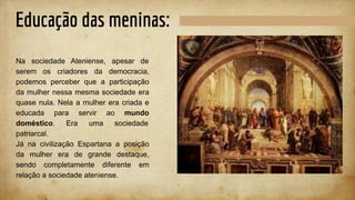 Educação das meninas:
Na sociedade Ateniense, apesar de
serem os criadores da democracia,
podemos perceber que a participação
da mulher nessa mesma sociedade era
quase nula. Nela a mulher era criada e
educada para servir ao mundo
doméstico. Era uma sociedade
patriarcal.
Já na civilização Espartana a posição
da mulher era de grande destaque,
sendo completamente diferente em
relação a sociedade ateniense.
 