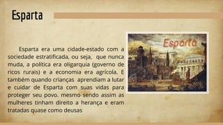 Esparta
Esparta era uma cidade-estado com a
sociedade estratiﬁcada, ou seja, que nunca
muda, a política era oligarquia (governo de
ricos rurais) e a economia era agrícola. E
também quando crianças aprendiam a lutar
e cuidar de Esparta com suas vidas para
proteger seu povo. mesmo sendo assim as
mulheres tinham direito a herança e eram
tratadas quase como deusas
 