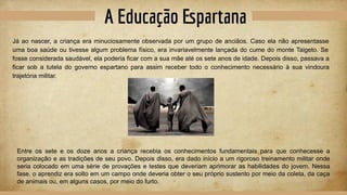 A Educação Espartana
Já ao nascer, a criança era minuciosamente observada por um grupo de anciãos. Caso ela não apresentasse
uma boa saúde ou tivesse algum problema físico, era invariavelmente lançada do cume do monte Taigeto. Se
fosse considerada saudável, ela poderia ficar com a sua mãe até os sete anos de idade. Depois disso, passava a
ficar sob a tutela do governo espartano para assim receber todo o conhecimento necessário à sua vindoura
trajetória militar.
Entre os sete e os doze anos a criança recebia os conhecimentos fundamentais para que conhecesse a
organização e as tradições de seu povo. Depois disso, era dado início a um rigoroso treinamento militar onde
seria colocado em uma série de provações e testes que deveriam aprimorar as habilidades do jovem. Nessa
fase, o aprendiz era solto em um campo onde deveria obter o seu próprio sustento por meio da coleta, da caça
de animais ou, em alguns casos, por meio do furto.
 