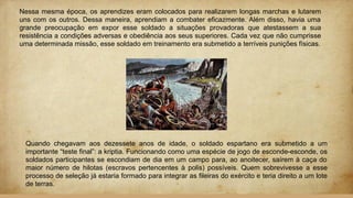Nessa mesma época, os aprendizes eram colocados para realizarem longas marchas e lutarem
uns com os outros. Dessa maneira, aprendiam a combater eficazmente. Além disso, havia uma
grande preocupação em expor esse soldado a situações provadoras que atestassem a sua
resistência a condições adversas e obediência aos seus superiores. Cada vez que não cumprisse
uma determinada missão, esse soldado em treinamento era submetido a terríveis punições físicas.
Quando chegavam aos dezessete anos de idade, o soldado espartano era submetido a um
importante “teste final”: a kriptia. Funcionando como uma espécie de jogo de esconde-esconde, os
soldados participantes se escondiam de dia em um campo para, ao anoitecer, saírem à caça do
maior número de hilotas (escravos pertencentes à polis) possíveis. Quem sobrevivesse a esse
processo de seleção já estaria formado para integrar as fileiras do exército e teria direito a um lote
de terras.
 