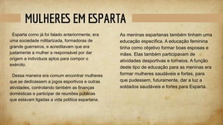 MULHERES EM ESPARTA
Esparta como já foi falado anteriormente, era
uma sociedade militarizada, formadoras de
grande guerreiros, e acreditavam que era
justamente a mulher a responsável por dar
origem a indivíduos aptos para compor o
exército.
Dessa maneira era comum encontrar mulheres
que se dedicassem a jogos esportivos e outras
atividades, controlando também as finanças
domésticas e participar de reuniões públicas
que estavam ligadas a vida política espartana.
As meninas espartanas também tinham uma
educação específica. A educação feminina
tinha como objetivo formar boas esposas e
mães. Elas também participavam de
atividades desportivas e torneios. A função
deste tipo de educação para as meninas era
formar mulheres saudáveis e fortes, para
que pudessem, futuramente, dar a luz a
soldados saudáveis e fortes para Esparta.
 