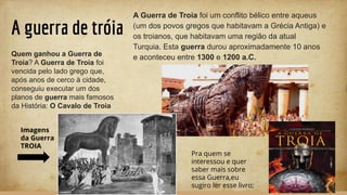 A guerra de tróia
A Guerra de Troia foi um conflito bélico entre aqueus
(um dos povos gregos que habitavam a Grécia Antiga) e
os troianos, que habitavam uma região da atual
Turquia. Esta guerra durou aproximadamente 10 anos
e aconteceu entre 1300 e 1200 a.C.Quem ganhou a Guerra de
Troia? A Guerra de Troia foi
vencida pelo lado grego que,
após anos de cerco à cidade,
conseguiu executar um dos
planos de guerra mais famosos
da História: O Cavalo de Troia
Imagens
da Guerra
TROIA
Pra quem se
interessou e quer
saber mais sobre
essa Guerra,eu
sugiro ler esse livro;
 