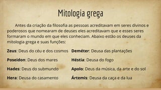 Mitologia grega
Antes da criação da ﬁlosoﬁa as pessoas acreditavam em seres divinos e
poderosos que nomearam de deuses eles acreditavam que e esses seres
formaram o mundo em que eles conheciam. Abaixo estão os deuses da
mitologia grega e suas funções:
Zeus: Deus do céu e dos cosmos Deméter: Deusa das plantações
Poseidon: Deus dos mares Héstia: Deusa do fogo
Hades: Deus do submundo Apolo: Deus da música, da arte e do sol
Hera: Deusa do casamento Ártemis: Deusa da caça e da lua
 