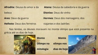 Afrodite: Deusa do amor e da Atena: Deusa da sabedoria e da guerra
beleza Dioniso: Deus do vinho
Ares: Deus da guerra Hermes: Deus dos mensageiro, dos
Hefesto: Deus dos ferreiros viajantes e dos ladrões
Nas lendas, os deuses moravam no monte olimpo que está presente na
grécia até os dias de hoje.
Monte Monte
Olimpo na olimpo nos
mitologia dias de hoje
 