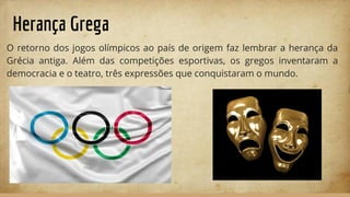 Herança Grega
O retorno dos jogos olímpicos ao país de origem faz lembrar a herança da
Grécia antiga. Além das competições esportivas, os gregos inventaram a
democracia e o teatro, três expressões que conquistaram o mundo.
 
