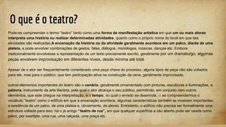 O que é o teatro?
Pode-se compreender o termo “teatro” tanto como uma forma de manifestação artística em que um ou mais atores
interpreta uma história ou realizar determinadas atividades, quanto como o próprio nome do local em que tais
atividades são realizadas.A encenação da história ou da atividade geralmente acontece em um palco, diante de uma
plateia, e pode envolver combinações de gestos, falas, diálogos, monólogos, músicas, danças etc. Embora
tradicionalmente envolvesse a representação de um texto previamente escrito, geralmente por um dramaturgo, algumas
peças envolvem improvisação em diferentes níveis, desde mínima até total.
Apesar de o ator ser frequentemente considerado uma peça chave do processo, alguns tipos de peça não são voltados
para ele, mas para o público, que tem participação ativa na construção da cena, geralmente improvisada.
outros elementos importantes do teatro são o cenário, geralmente ornamentado com pinturas, esculturas e iluminações, a
palavra, instrumento da arte literária, pela qual o ator alcança o seu público, permitindo, em conjunto com outros
elementos, que este chegue na interpretação, e o tempo, no qual o enredo se desenrola.Já se compreendermos o
vocábulo “teatro” como o edifício em que a encenação acontece, algumas características também se mostram importantes:
a existência de um palco, de uma plateia e, obviamente, de atores. Entretanto, o edifício não precisa ser formalmente uma
estrutura voltada para isso: há o já antigo “teatro de rua”, em que qualquer superfície a céu aberto pode ser usada como
palco, por exemplo, uma rua, uma calçada, uma praça etc.
 
