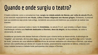 Quando e onde surgiu o teatro?
O teatro ocidental, como o concebemos hoje, surgiu na cidade-estado de Atenas, por volta do século VI a.C.,
e era exercido especialmente em rituais, cultos e festas religiosas aos deuses gregos. Entretanto, é possível
que sua existência seja ainda mais antiga, remetendo aos povos pré-históricos que poderiam já realizar tais
eventos.
O primeiro autor a escrever sobre o teatro foi Aristóteles, no século IV a.C. que remeteu a origem dessa
manifestação artística aos festivais dedicados a Dionísio, deus da alegria, da fecundidade, do vinho e,
obviamente, do teatro.
Acredita-se que tenha sido desses festivais a Dionísio que o drama tenha se desenvolvido. A etimologia de
“tragédia”, por exemplo, dá-nos pista disso, uma vez que deriva de “tragoidia”, que significa algo como “canção
de bode”, podendo ser uma referência aos sacrifícios de animais realizados em oferendas a Dionísio, que talvez
tenham sido substituídas por atores em roupas de bodes, possivelmente originando os sátiros, criaturas com
corpo metade humano e metade bode participantes dos cotejos a Dionísio.
 